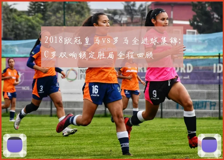 2018欧冠皇马vs罗马全进球集锦：C罗双响锁定胜局全程回顾