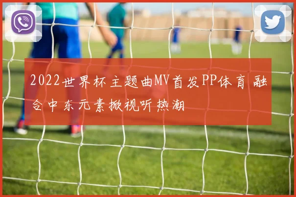 2022世界杯主题曲MV首发PP体育 融合中东元素掀视听热潮