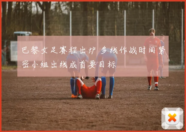 巴黎女足赛程出炉 多线作战时间紧密小组出线成首要目标