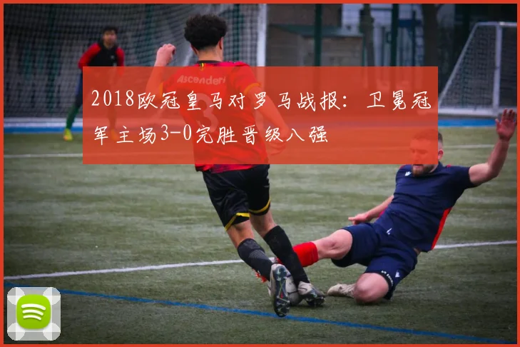 2018欧冠皇马对罗马战报：卫冕冠军主场3-0完胜晋级八强