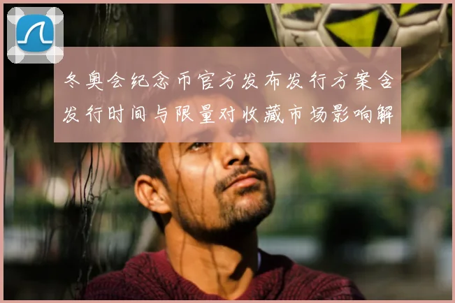 冬奥会纪念币官方发布发行方案含发行时间与限量对收藏市场影响解读