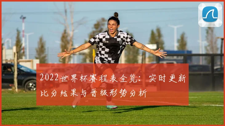 2022世界杯赛程表全览：实时更新比分结果与晋级形势分析