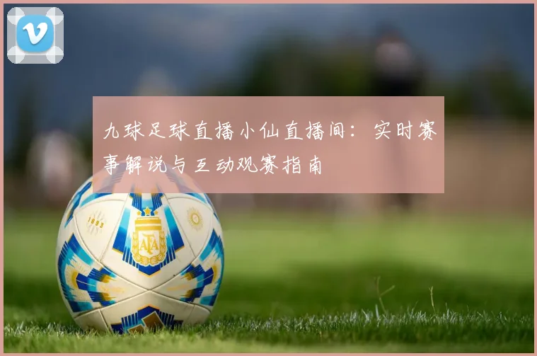九球足球直播小仙直播间：实时赛事解说与互动观赛指南