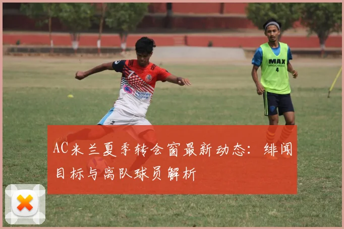 AC米兰夏季转会窗最新动态：绯闻目标与离队球员解析