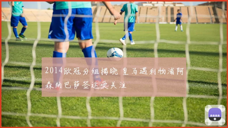 2014欧冠分组揭晓 皇马遇利物浦阿森纳巴萨签运受关注