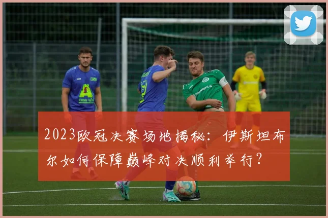 2023欧冠决赛场地揭秘：伊斯坦布尔如何保障巅峰对决顺利举行？