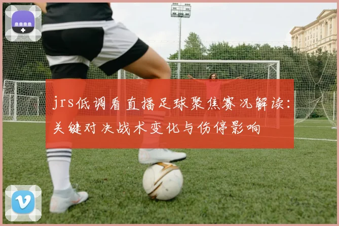 jrs低调看直播足球聚焦赛况解读：关键对决战术变化与伤停影响
