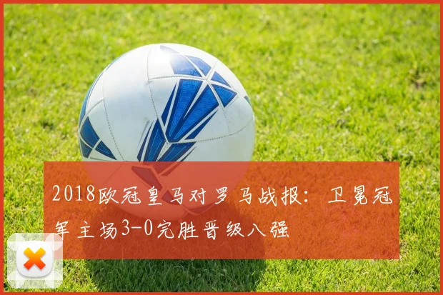 2018欧冠皇马对罗马战报：卫冕冠军主场3-0完胜晋级八强