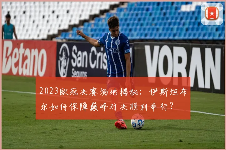 2023欧冠决赛场地揭秘：伊斯坦布尔如何保障巅峰对决顺利举行？